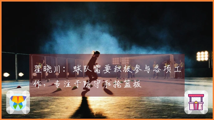 翟晓川：球队需要积极参与各项工作，专注于防守和抢篮板