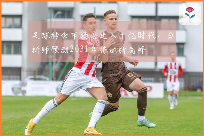足球转会市场或进入十亿时代，分析师预测2031年将达新高峰